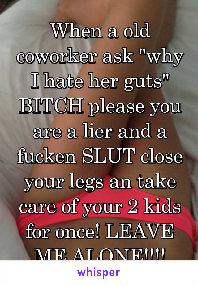 When a old coworker ask "why I hate her guts" BITCH please you are a lier and a fucken SLUT close your legs an take care of your 2 kids for once! LEAVE ME ALONE!!!!