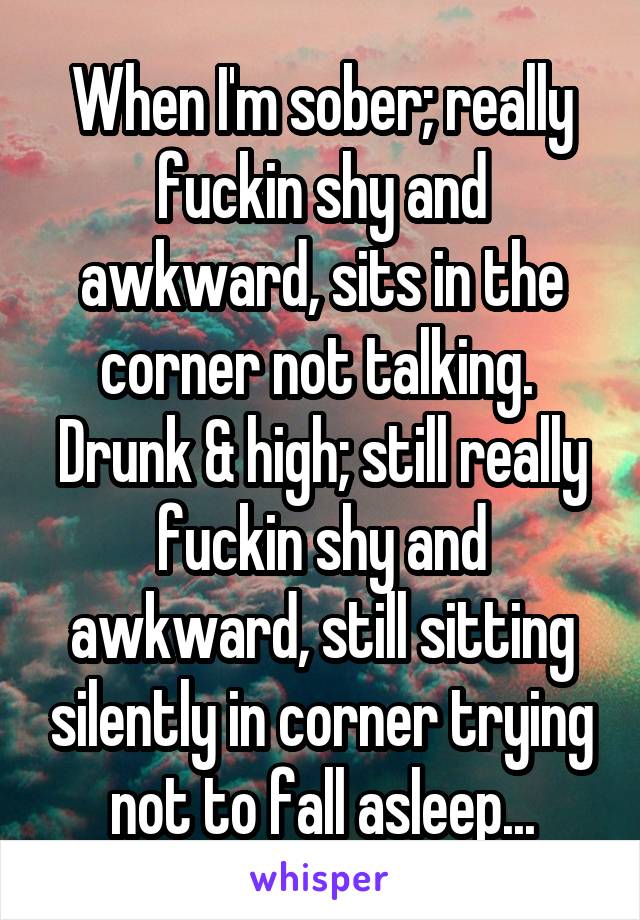 When I'm sober; really fuckin shy and awkward, sits in the corner not talking. 
Drunk & high; still really fuckin shy and awkward, still sitting silently in corner trying not to fall asleep...