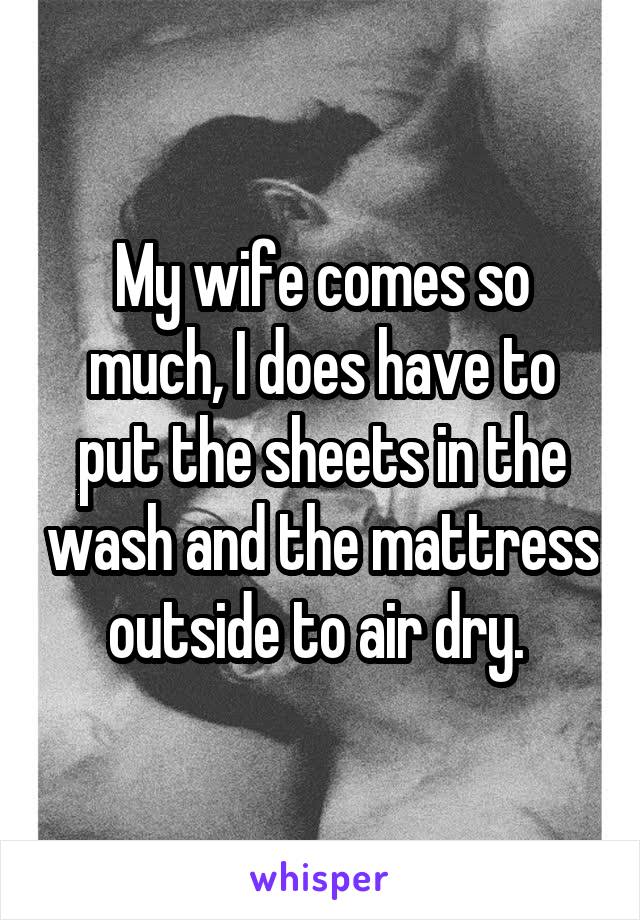 My wife comes so much, I does have to put the sheets in the wash and the mattress outside to air dry. 