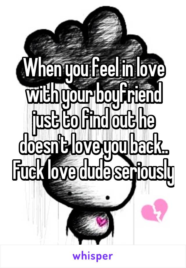 When you feel in love with your boyfriend just to find out he doesn't love you back.. Fuck love dude seriously 