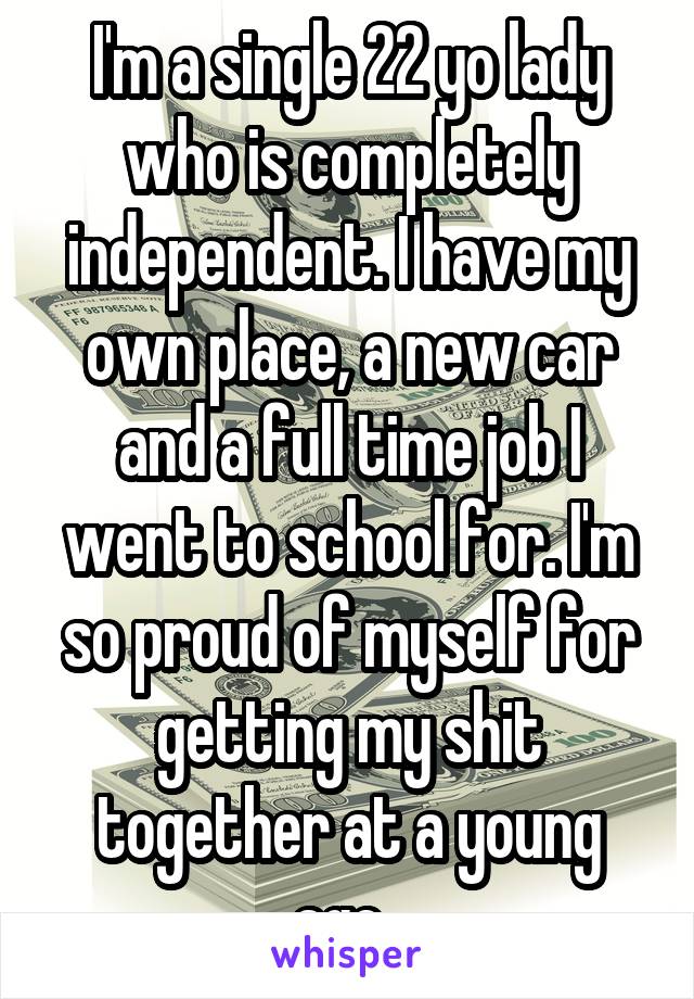 I'm a single 22 yo lady who is completely independent. I have my own place, a new car and a full time job I went to school for. I'm so proud of myself for getting my shit together at a young age. 