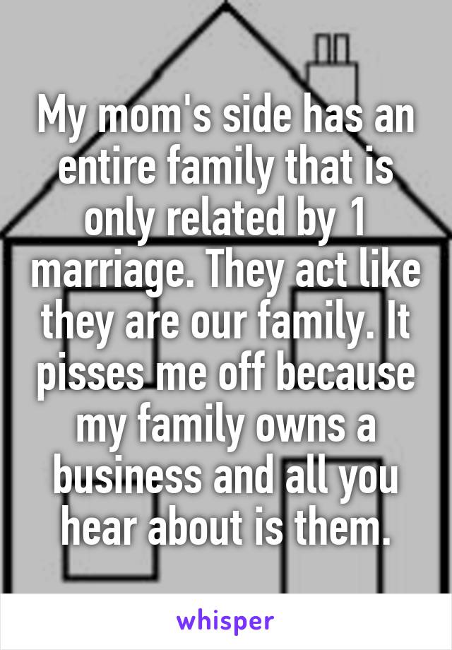 My mom's side has an entire family that is only related by 1 marriage. They act like they are our family. It pisses me off because my family owns a business and all you hear about is them.