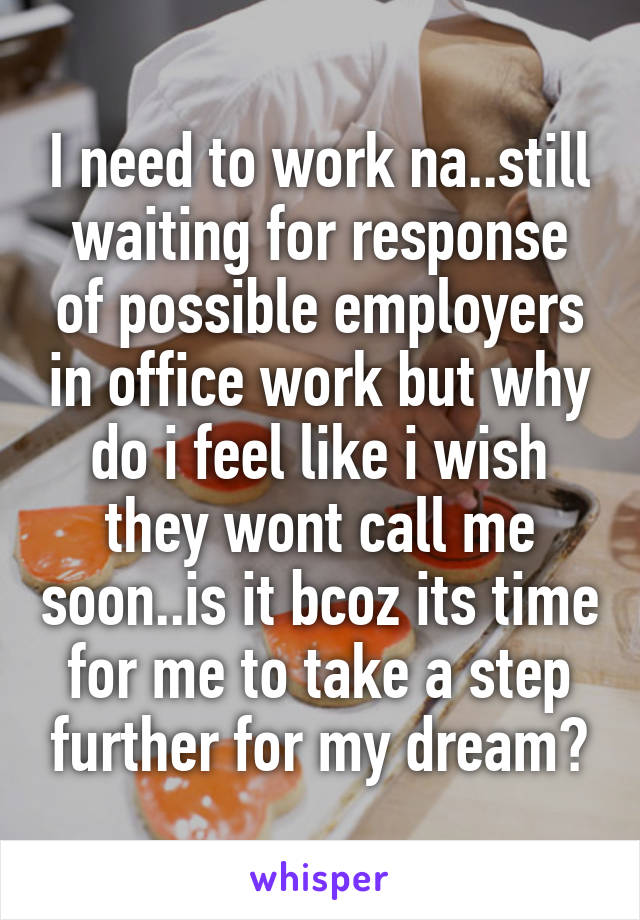 I need to work na..still waiting for response of possible employers in office work but why do i feel like i wish they wont call me soon..is it bcoz its time for me to take a step further for my dream?