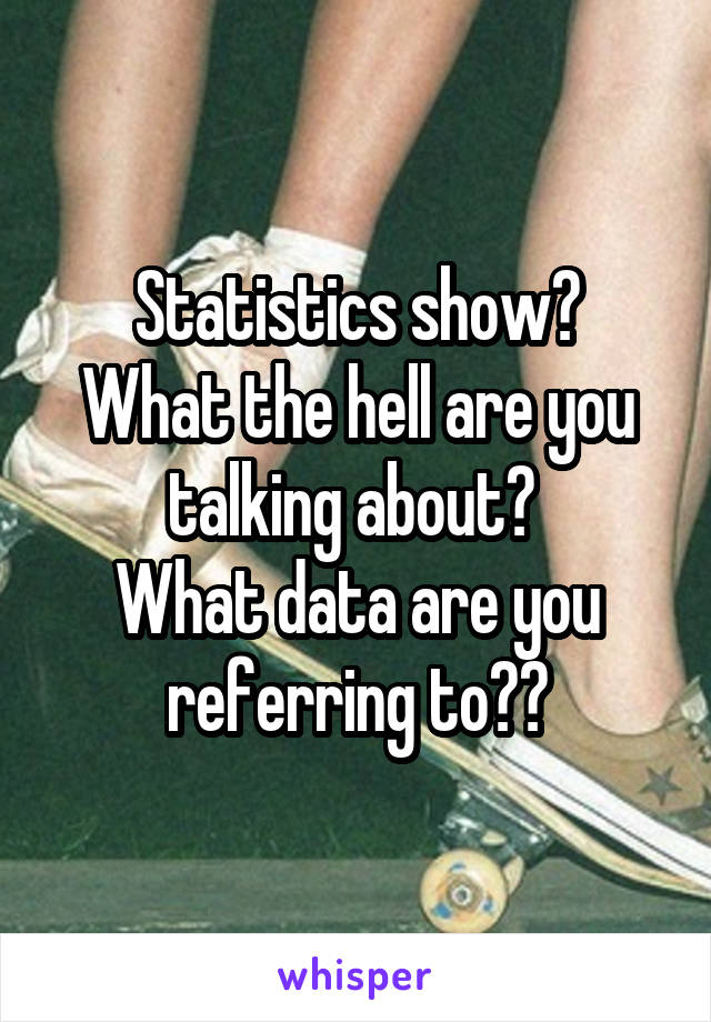 Statistics show?
What the hell are you talking about? 
What data are you referring to??
