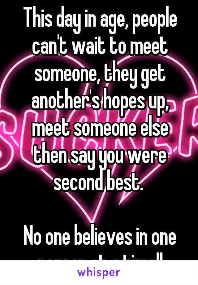 This day in age, people can't wait to meet someone, they get another's hopes up, meet someone else then say you were second best. 

No one believes in one person at a time!!