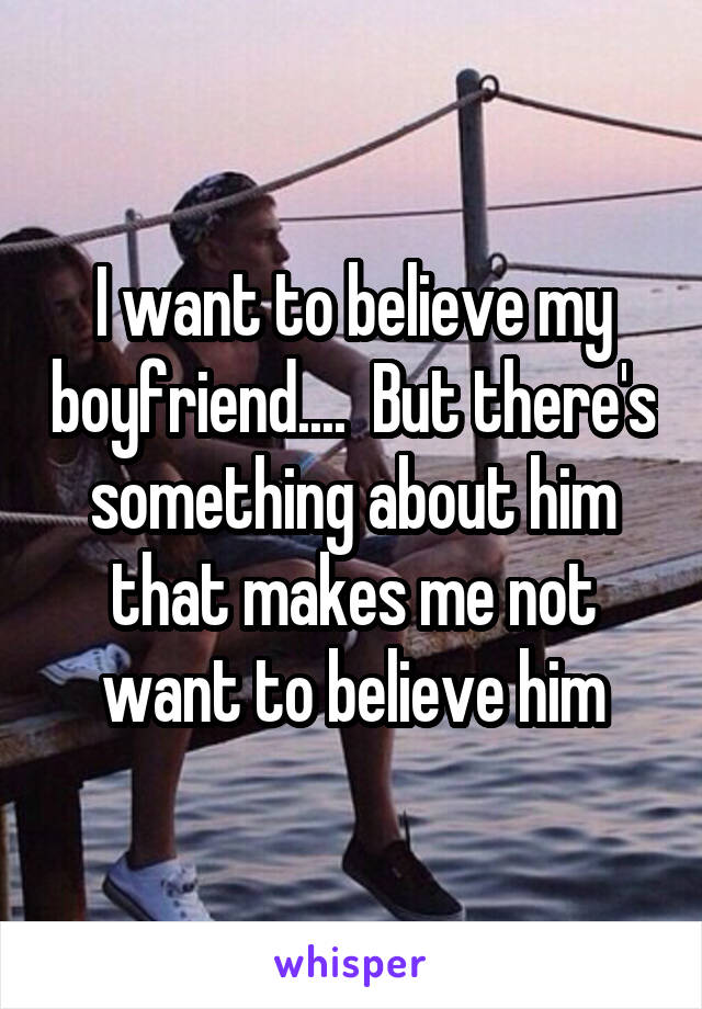 I want to believe my boyfriend....  But there's something about him that makes me not want to believe him