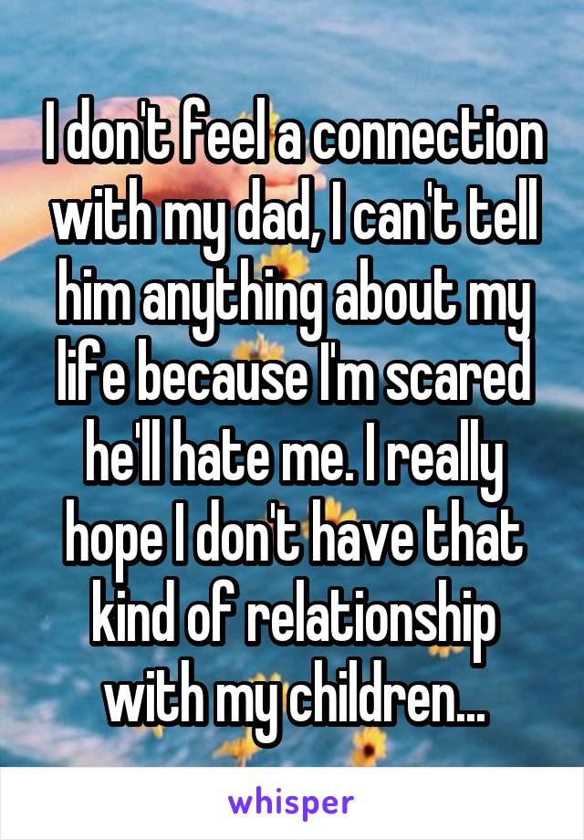 I don't feel a connection with my dad, I can't tell him anything about my life because I'm scared he'll hate me. I really hope I don't have that kind of relationship with my children...