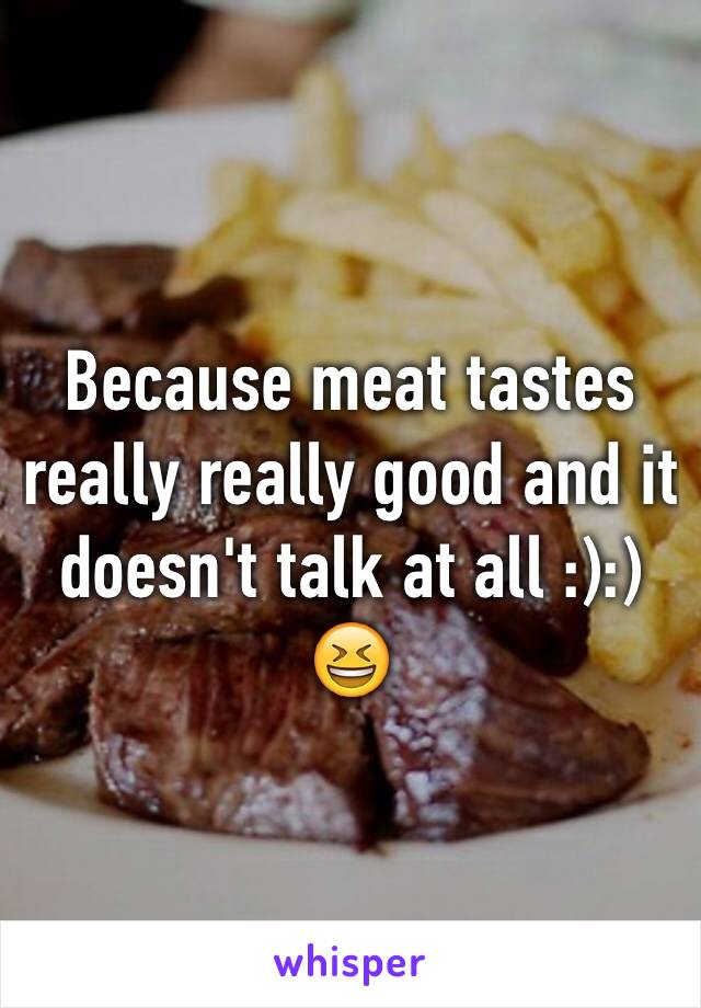 Because meat tastes really really good and it doesn't talk at all :):) 😆