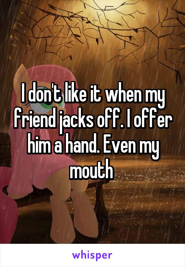 I don't like it when my friend jacks off. I offer him a hand. Even my mouth 