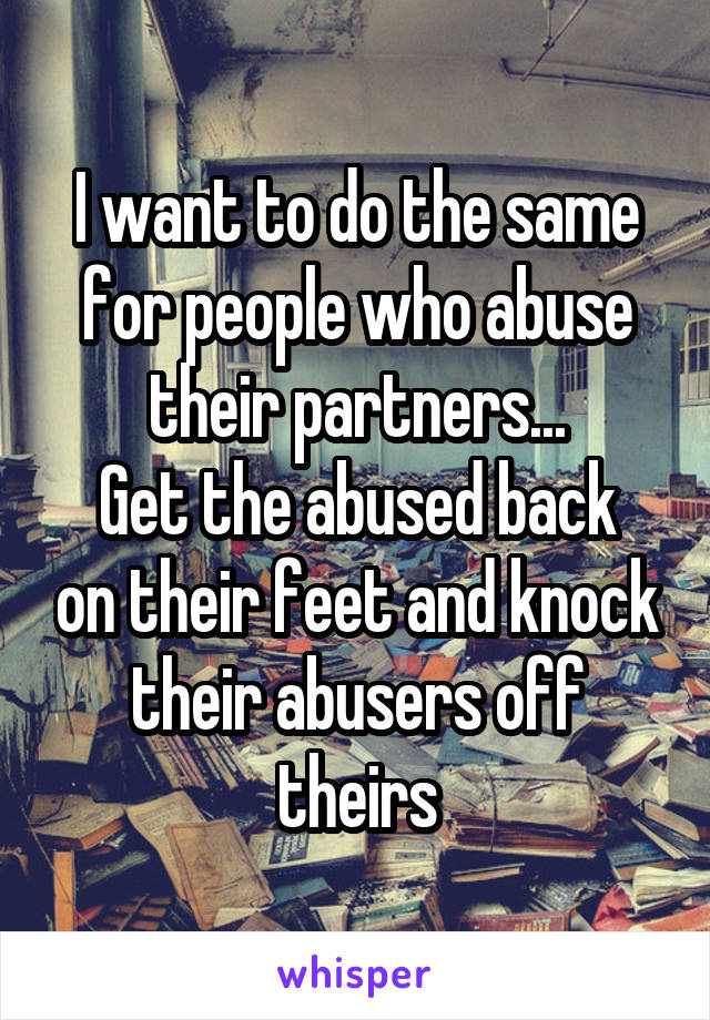 I want to do the same for people who abuse their partners...
Get the abused back on their feet and knock their abusers off theirs