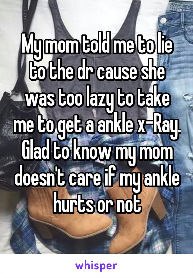 My mom told me to lie to the dr cause she was too lazy to take me to get a ankle x-Ray. Glad to know my mom doesn't care if my ankle hurts or not
