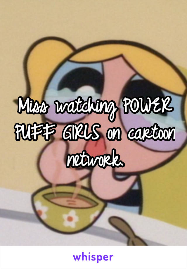 Miss watching POWER PUFF GIRLS on cartoon network.