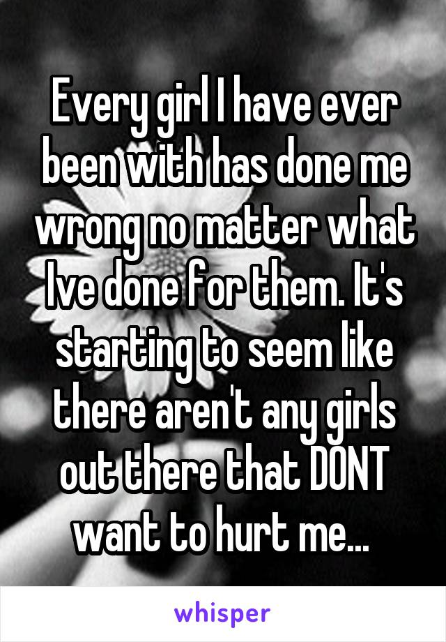 Every girl I have ever been with has done me wrong no matter what Ive done for them. It's starting to seem like there aren't any girls out there that DONT want to hurt me... 