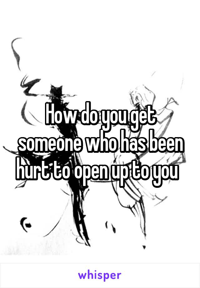 How do you get someone who has been hurt to open up to you  