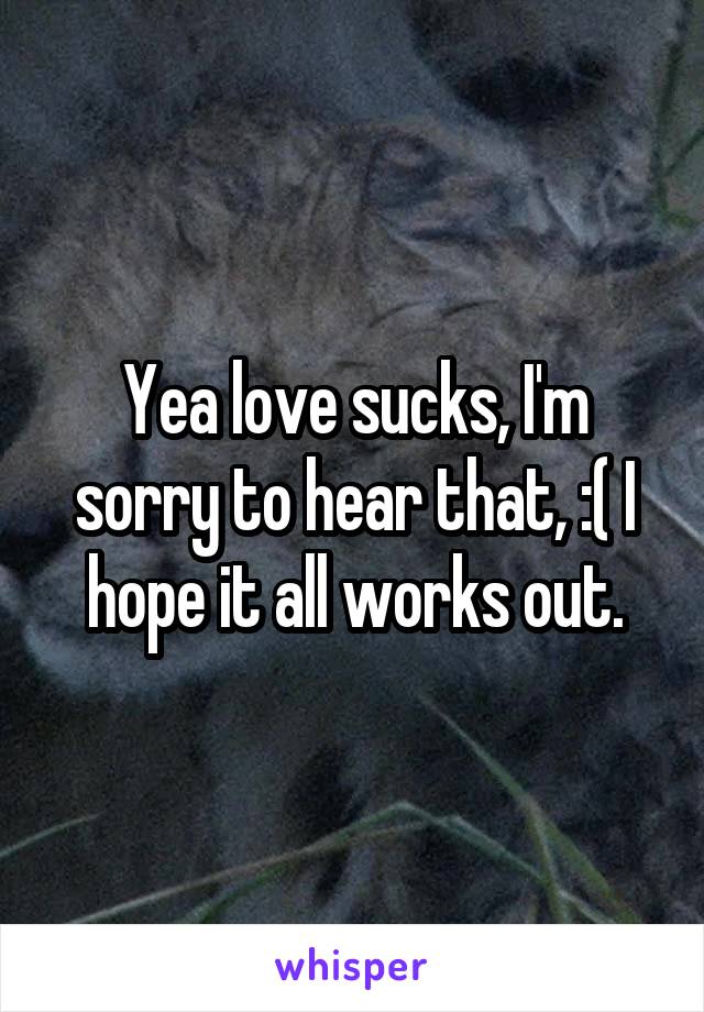 Yea love sucks, I'm sorry to hear that, :( I hope it all works out.