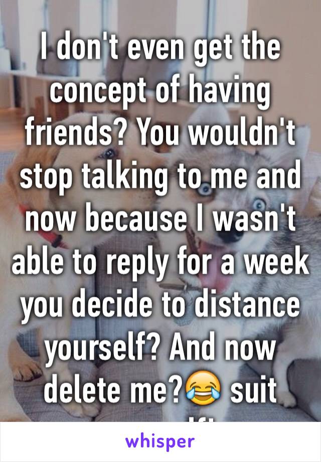 I don't even get the concept of having friends? You wouldn't stop talking to me and now because I wasn't able to reply for a week you decide to distance yourself? And now delete me?😂 suit yourself!