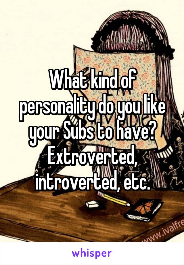 What kind of personality do you like your Subs to have? Extroverted, introverted, etc.