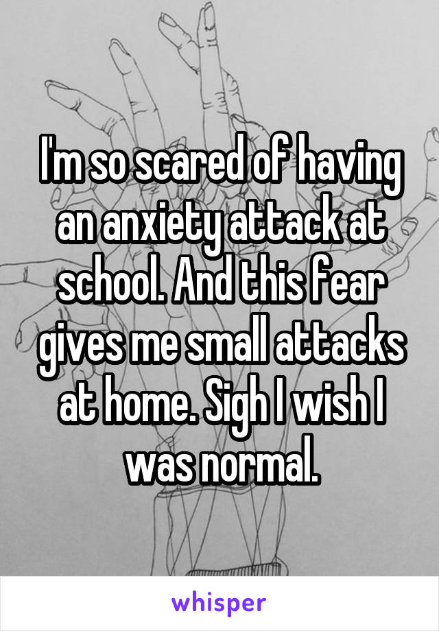 I'm so scared of having an anxiety attack at school. And this fear gives me small attacks at home. Sigh I wish I was normal.