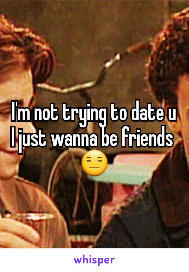 I'm not trying to date u I just wanna be friends 
😑