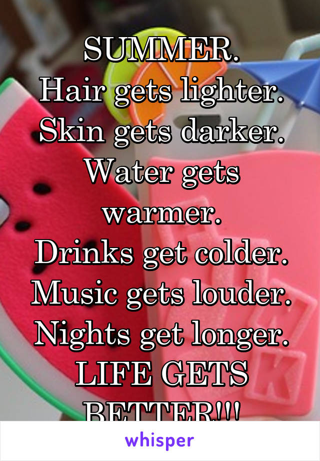 SUMMER.
Hair gets lighter.
Skin gets darker.
Water gets warmer.
Drinks get colder.
Music gets louder.
Nights get longer.
LIFE GETS BETTER!!!