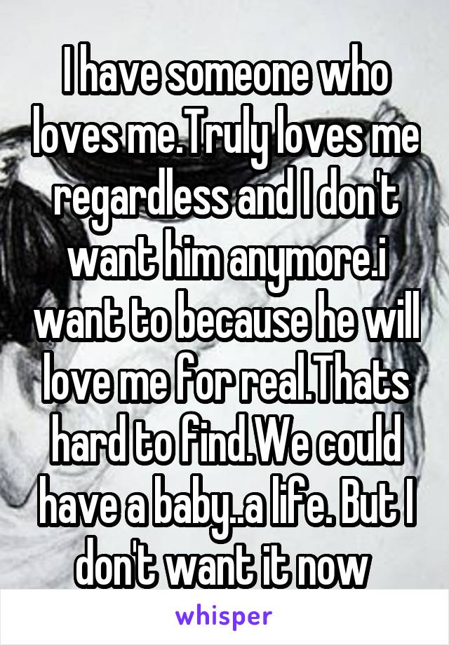 I have someone who loves me.Truly loves me regardless and I don't want him anymore.i want to because he will love me for real.Thats hard to find.We could have a baby..a life. But I don't want it now 