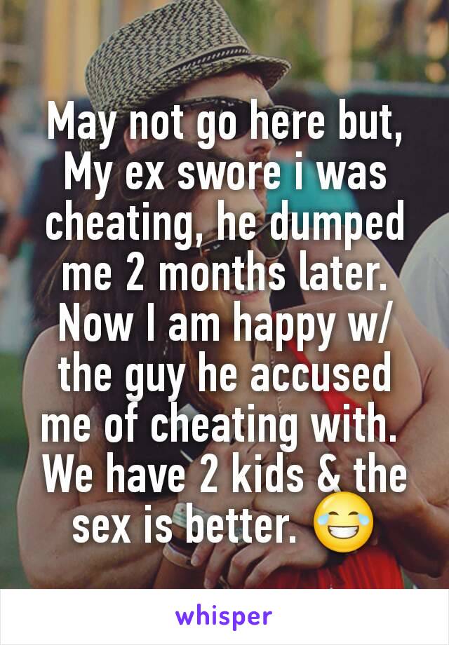 May not go here but,
My ex swore i was cheating, he dumped me 2 months later. Now I am happy w/ the guy he accused me of cheating with. 
We have 2 kids & the sex is better. 😂