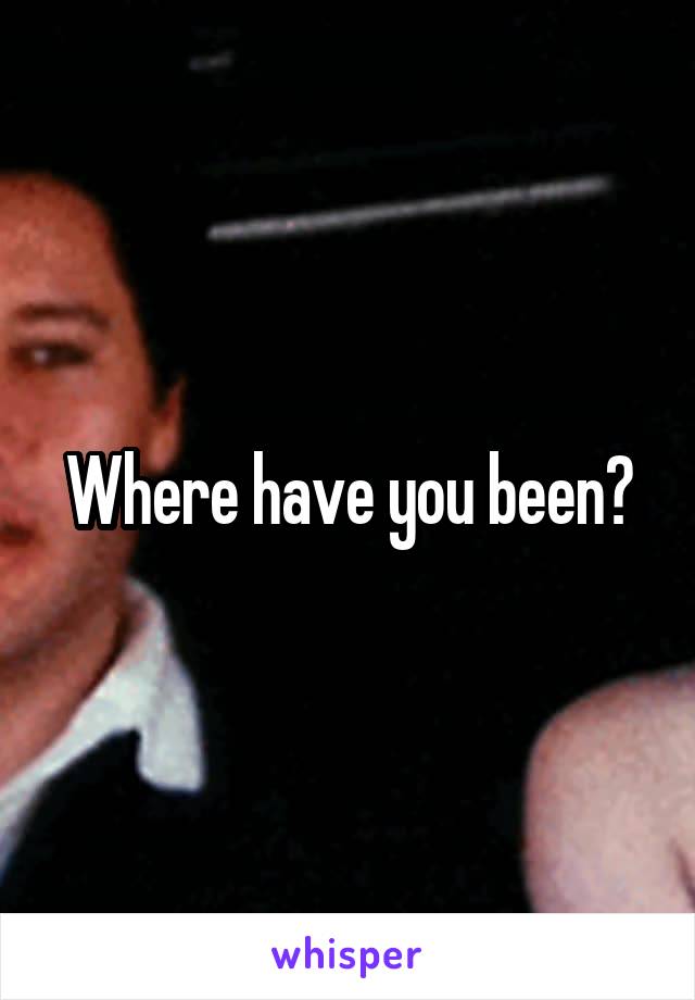 Where have you been?