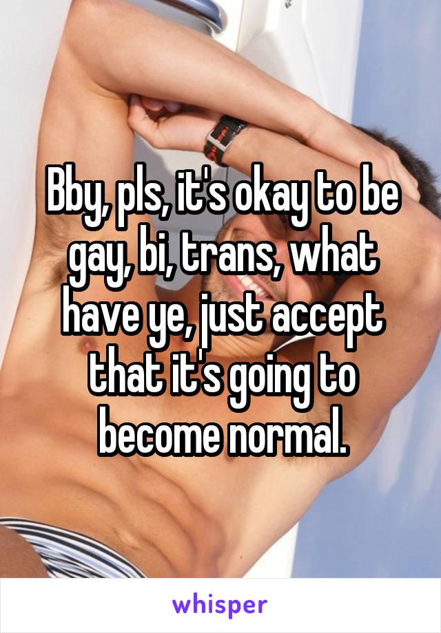 Bby, pls, it's okay to be gay, bi, trans, what have ye, just accept that it's going to become normal.