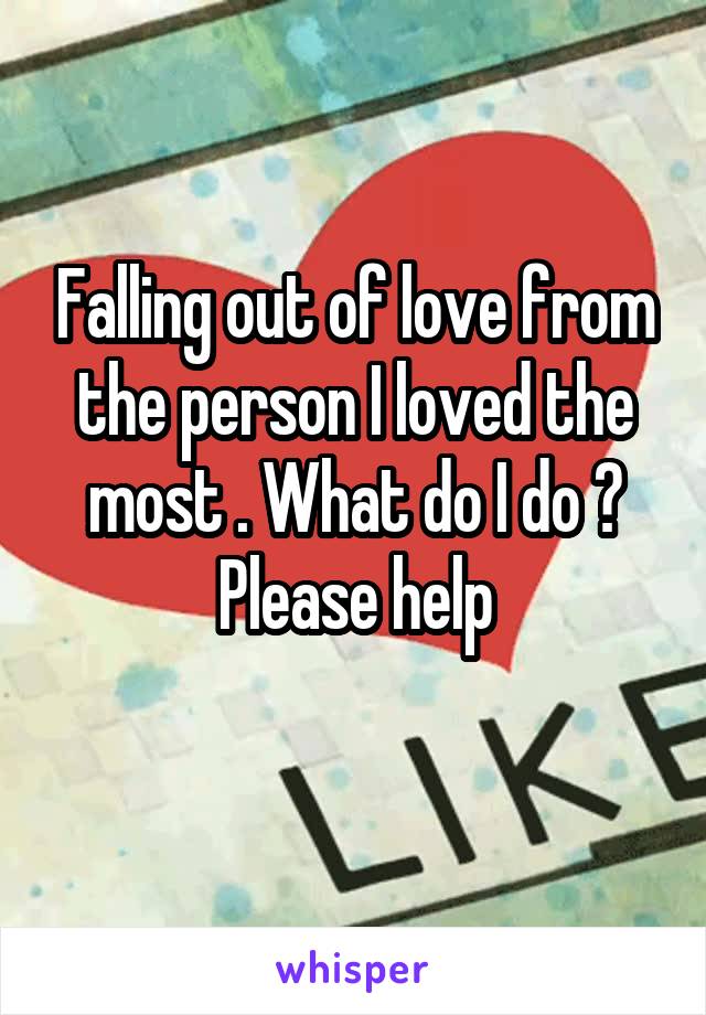 Falling out of love from the person I loved the most . What do I do ? Please help
