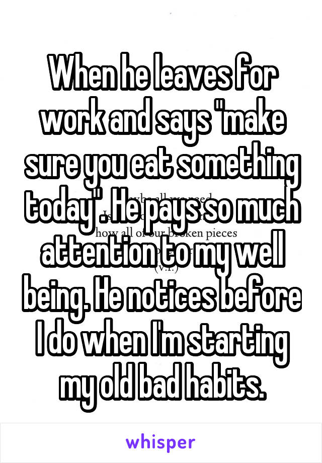 When he leaves for work and says "make sure you eat something today". He pays so much attention to my well being. He notices before I do when I'm starting my old bad habits.