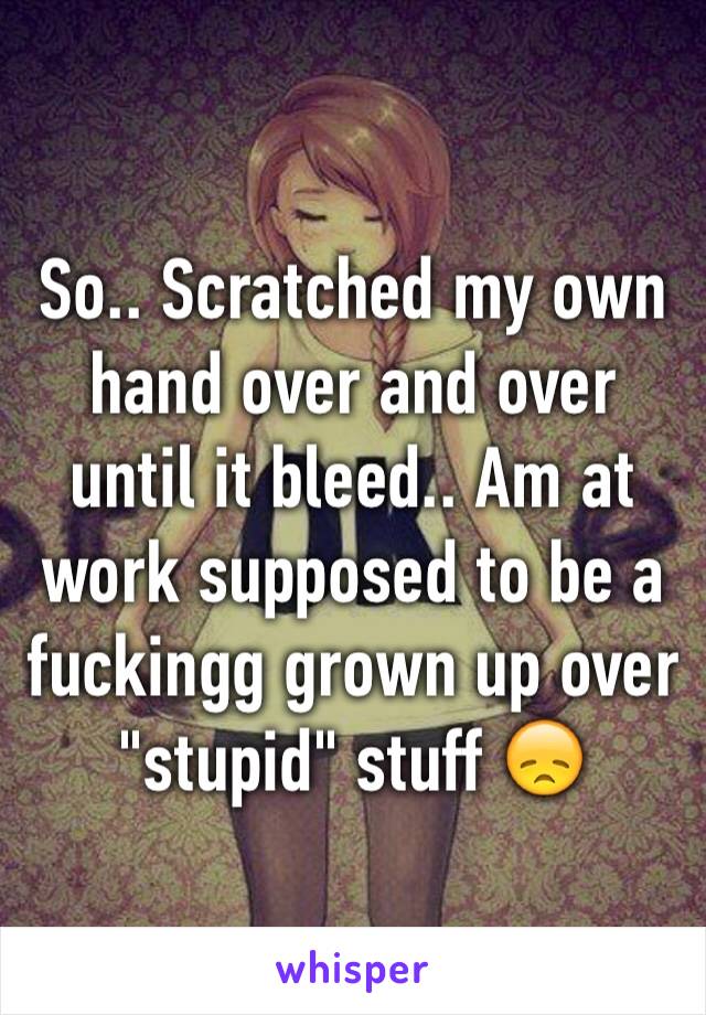 So.. Scratched my own hand over and over until it bleed.. Am at work supposed to be a fuckingg grown up over "stupid" stuff 😞