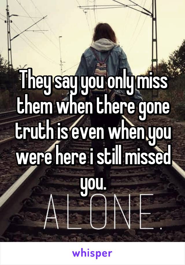 They say you only miss them when there gone truth is even when you were here i still missed you.