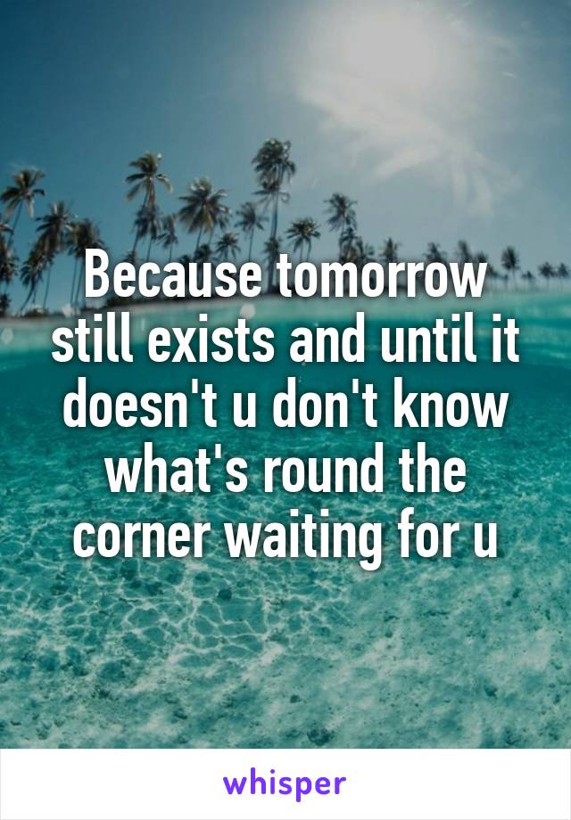 Because tomorrow still exists and until it doesn't u don't know what's round the corner waiting for u