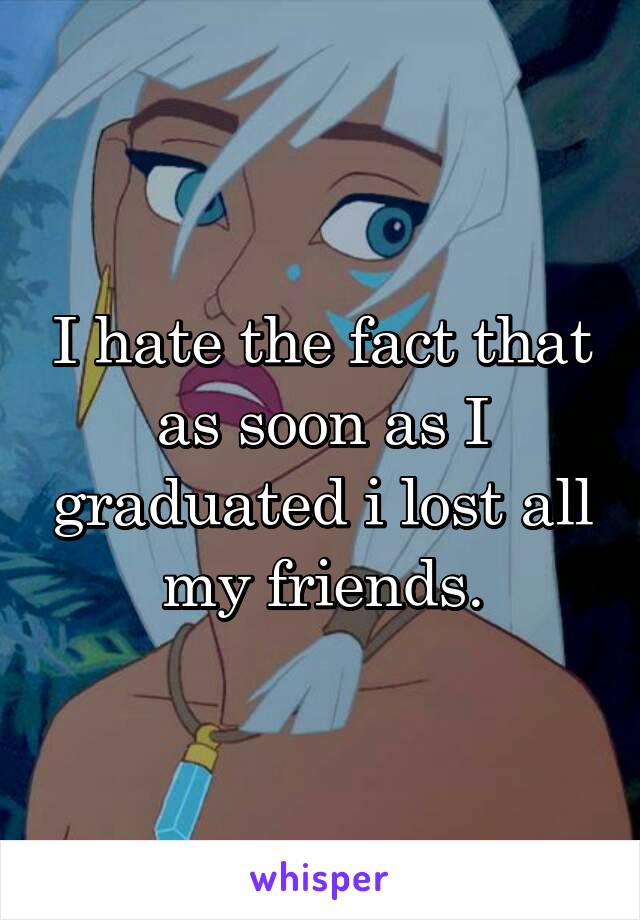 I hate the fact that as soon as I graduated i lost all my friends.