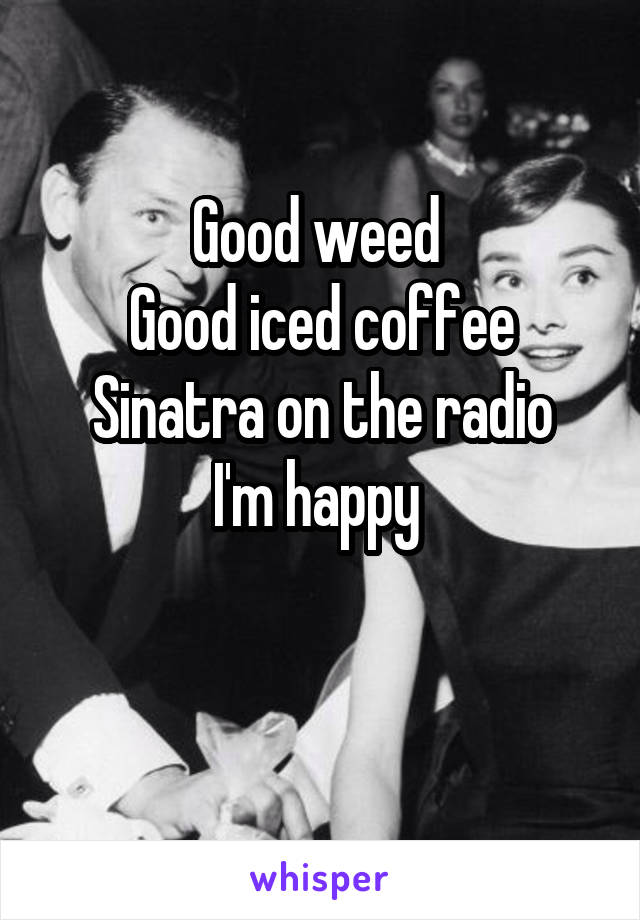 Good weed 
Good iced coffee
Sinatra on the radio
I'm happy 

