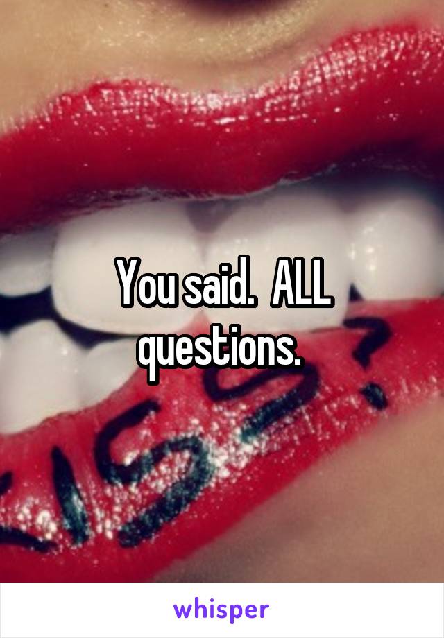 You said.  ALL questions. 