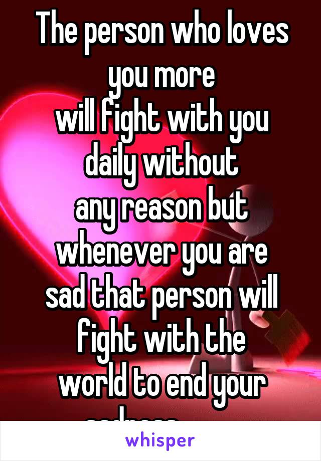 The person who loves you more
will fight with you daily without
any reason but whenever you are
sad that person will fight with the
world to end your sadness........ ..