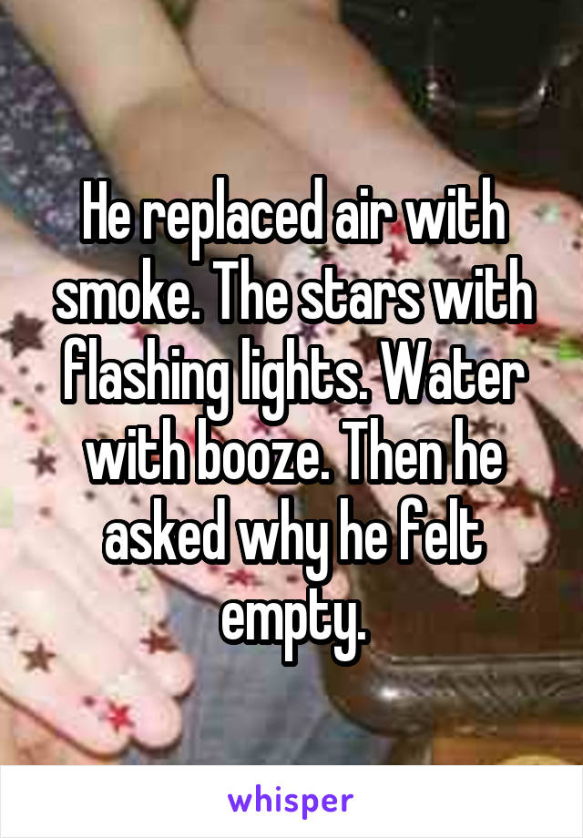 He replaced air with smoke. The stars with flashing lights. Water with booze. Then he asked why he felt empty.