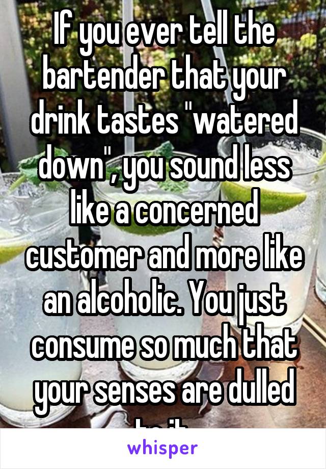 If you ever tell the bartender that your drink tastes "watered down", you sound less like a concerned customer and more like an alcoholic. You just consume so much that your senses are dulled to it.