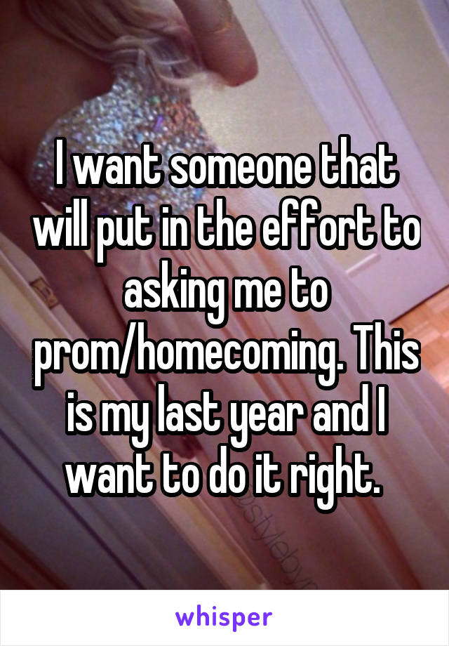 I want someone that will put in the effort to asking me to prom/homecoming. This is my last year and I want to do it right. 