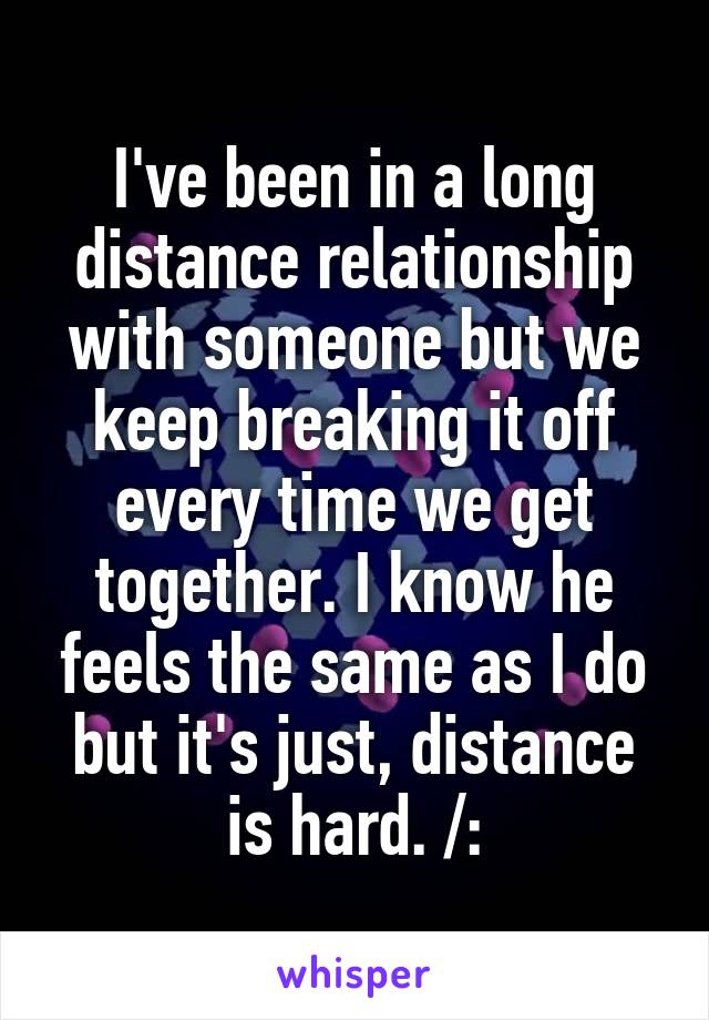 I've been in a long distance relationship with someone but we keep breaking it off every time we get together. I know he feels the same as I do but it's just, distance is hard. /: