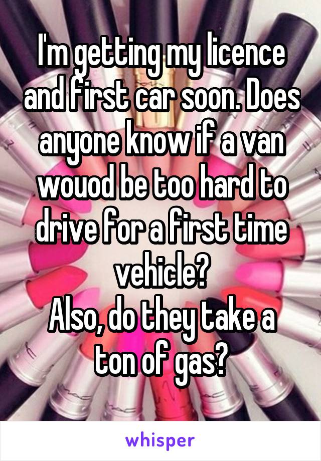 I'm getting my licence and first car soon. Does anyone know if a van wouod be too hard to drive for a first time vehicle?
Also, do they take a ton of gas?
 