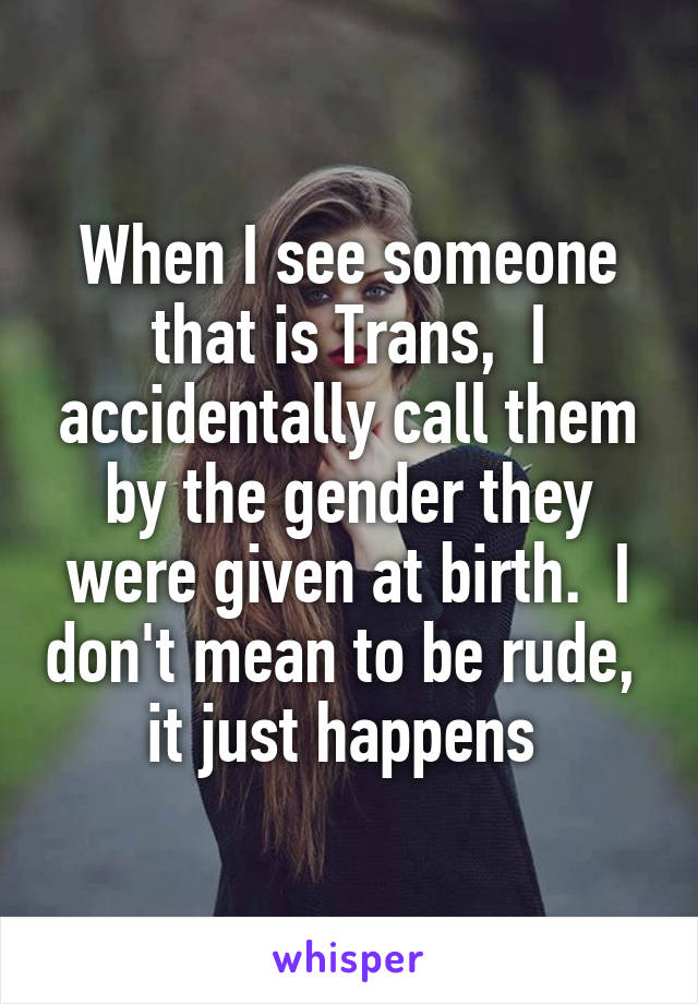 When I see someone that is Trans,  I accidentally call them by the gender they were given at birth.  I don't mean to be rude,  it just happens 