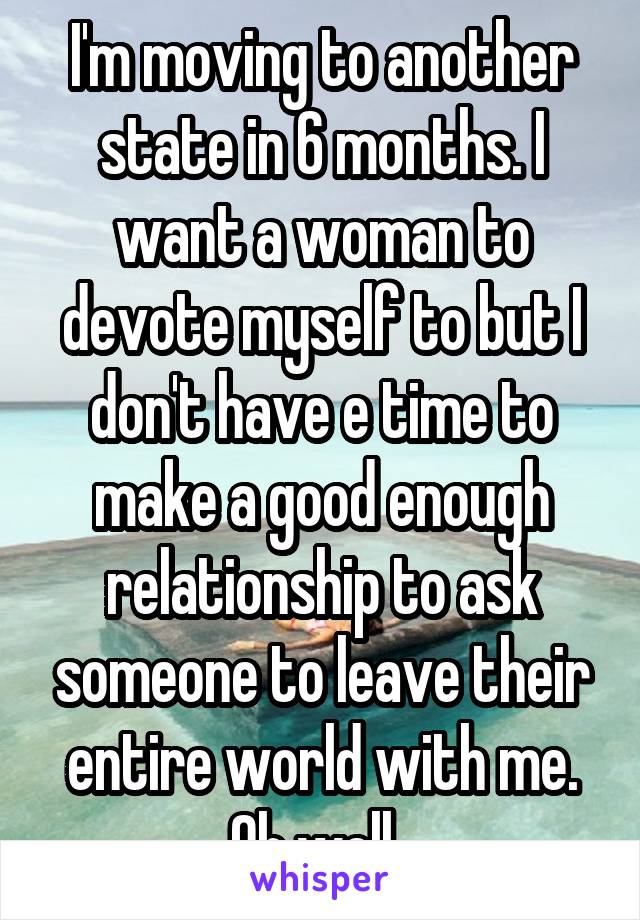 I'm moving to another state in 6 months. I want a woman to devote myself to but I don't have e time to make a good enough relationship to ask someone to leave their entire world with me. Oh well. 