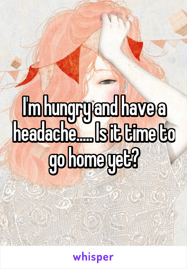 I'm hungry and have a headache..... Is it time to go home yet?