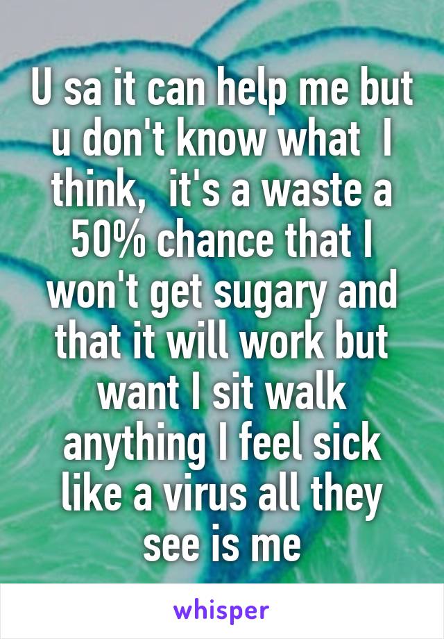 U sa it can help me but u don't know what  I think,  it's a waste a 50% chance that I won't get sugary and that it will work but want I sit walk anything I feel sick like a virus all they see is me