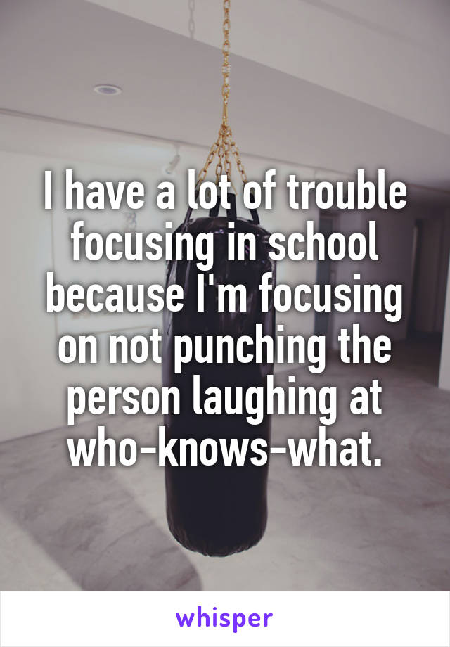 I have a lot of trouble focusing in school because I'm focusing on not punching the person laughing at who-knows-what.