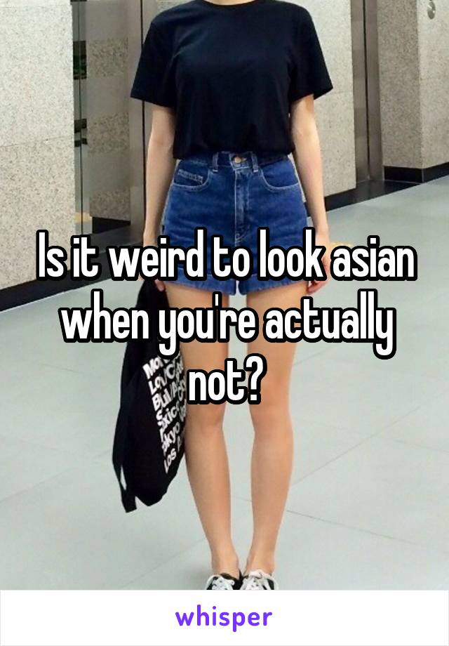 Is it weird to look asian when you're actually not?