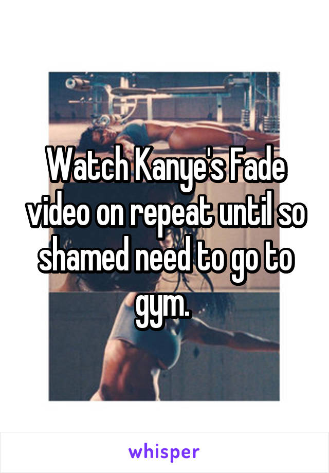 Watch Kanye's Fade video on repeat until so shamed need to go to gym. 