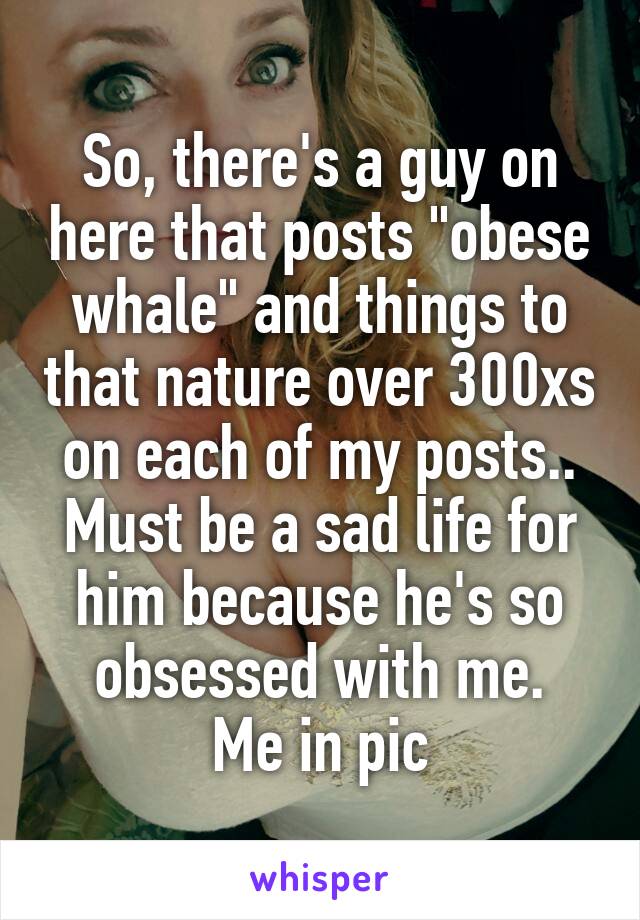 So, there's a guy on here that posts "obese whale" and things to that nature over 300xs on each of my posts..
Must be a sad life for him because he's so obsessed with me.
Me in pic